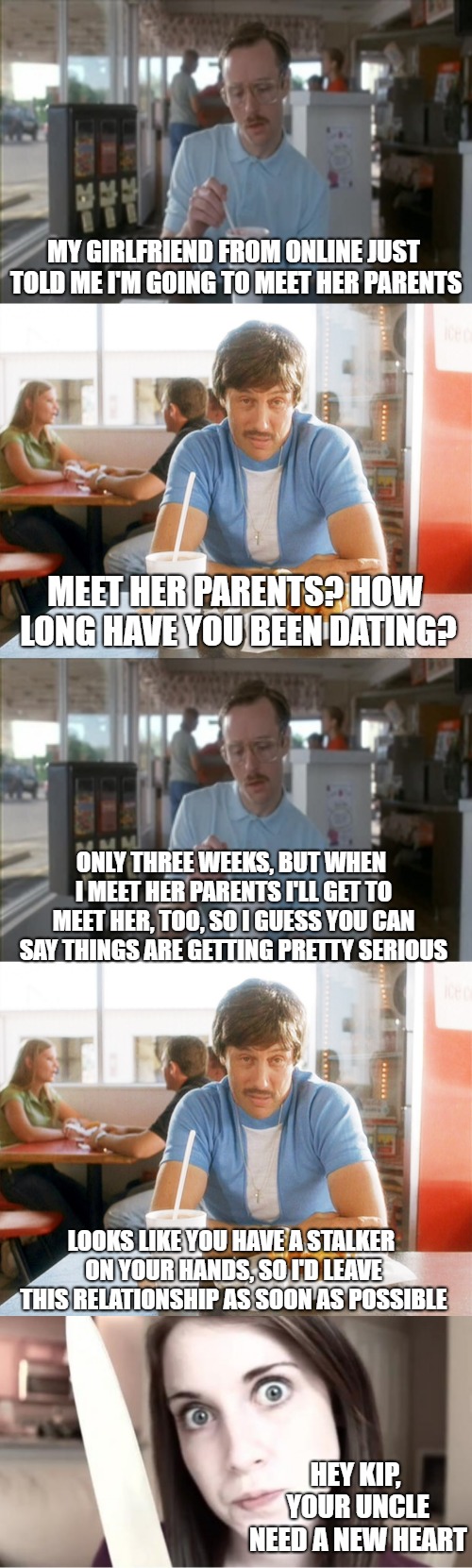 MY GIRLFRIEND FROM ONLINE JUST TOLD ME I'M GOING TO MEET HER PARENTS; MEET HER PARENTS? HOW LONG HAVE YOU BEEN DATING? ONLY THREE WEEKS, BUT WHEN I MEET HER PARENTS I'LL GET TO MEET HER, TOO, SO I GUESS YOU CAN SAY THINGS ARE GETTING PRETTY SERIOUS; LOOKS LIKE YOU HAVE A STALKER ON YOUR HANDS, SO I'D LEAVE THIS RELATIONSHIP AS SOON AS POSSIBLE; HEY KIP, YOUR UNCLE NEED A NEW HEART | image tagged in memes,so i guess you can say things are getting pretty serious,overly attached girlfriend knife,uncle rico,napoleon dynamite,ori | made w/ Imgflip meme maker