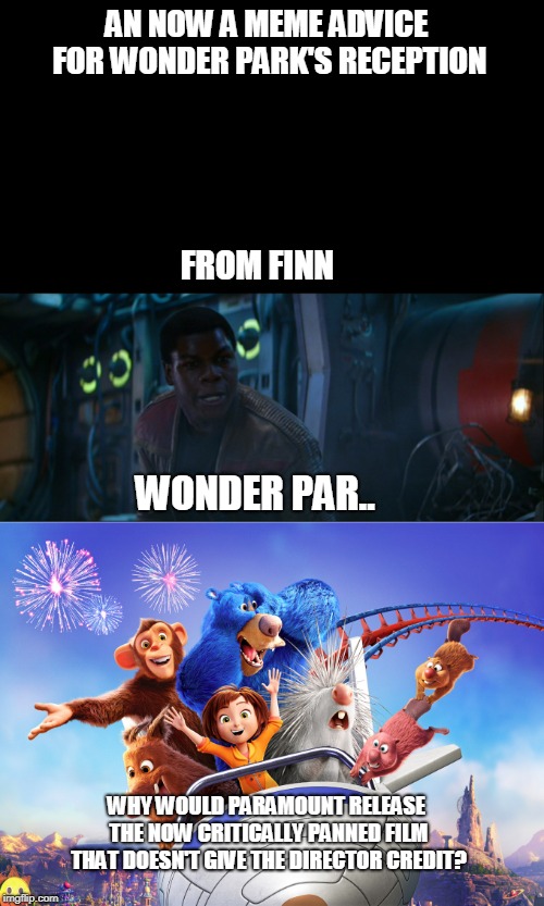 finn's meme advice on wonder park's reception | AN NOW A MEME ADVICE FOR WONDER PARK'S RECEPTION; FROM FINN; WONDER PAR.. WHY WOULD PARAMOUNT RELEASE THE NOW CRITICALLY PANNED FILM THAT DOESN'T GIVE THE DIRECTOR CREDIT? | image tagged in wonder park,memes,star wars,finn | made w/ Imgflip meme maker