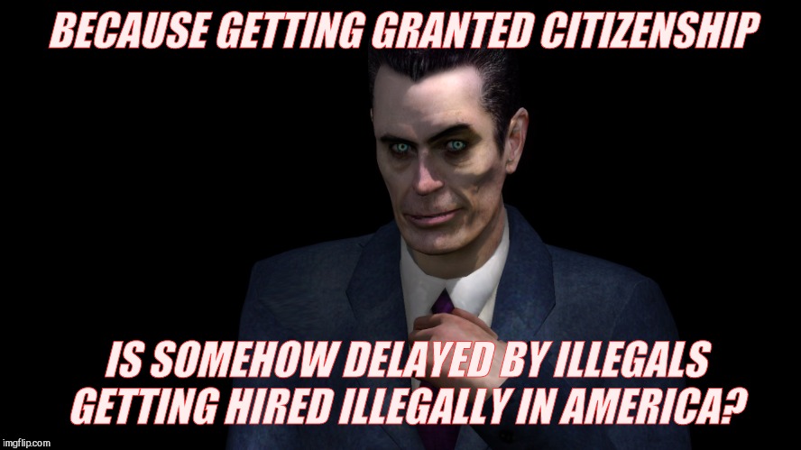 . | BECAUSE GETTING GRANTED CITIZENSHIP IS SOMEHOW DELAYED BY ILLEGALS GETTING HIRED ILLEGALLY IN AMERICA? | image tagged in g-man from half-life | made w/ Imgflip meme maker