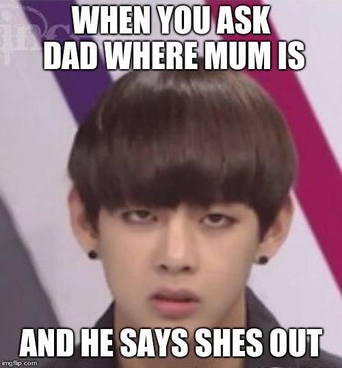 BTS V | WHEN YOU ASK DAD WHERE MUM IS; AND HE SAYS SHES OUT | image tagged in bts v | made w/ Imgflip meme maker