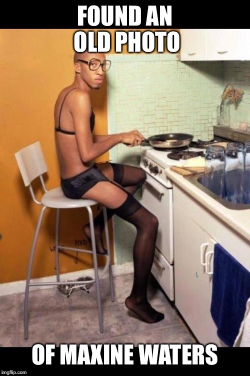 I'm in this kitchen half naked | FOUND AN OLD PHOTO; OF MAXINE WATERS | image tagged in i'm in this kitchen half naked | made w/ Imgflip meme maker