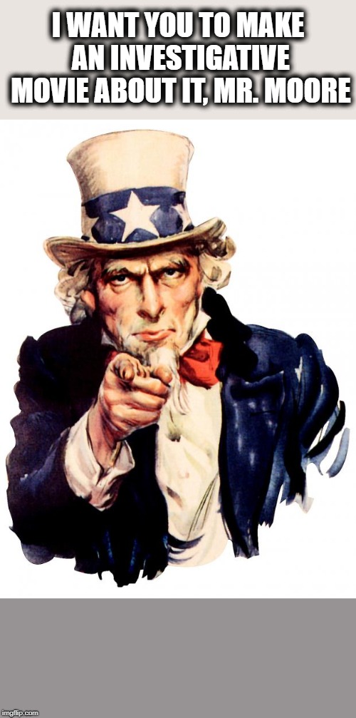 Uncle Sam Meme | I WANT YOU TO MAKE AN INVESTIGATIVE MOVIE ABOUT IT, MR. MOORE | image tagged in memes,uncle sam | made w/ Imgflip meme maker