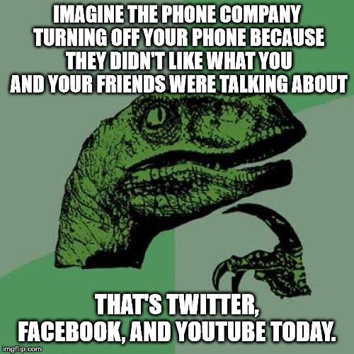 If these companies want to be considered "service providers" and not "publishers" then they need to stop their censorship. | IMAGINE THE PHONE COMPANY TURNING OFF YOUR PHONE BECAUSE THEY DIDN'T LIKE WHAT YOU AND YOUR FRIENDS WERE TALKING ABOUT; THAT'S TWITTER, FACEBOOK, AND YOUTUBE TODAY. | image tagged in memes,philosoraptor | made w/ Imgflip meme maker