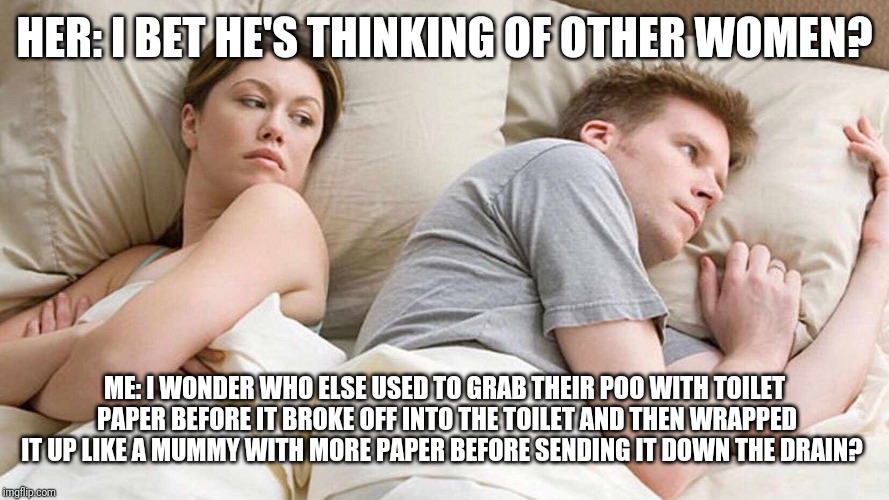 I Bet He's Thinking About Other Women | HER: I BET HE'S THINKING OF OTHER WOMEN? ME: I WONDER WHO ELSE USED TO GRAB THEIR POO WITH TOILET PAPER BEFORE IT BROKE OFF INTO THE TOILET AND THEN WRAPPED IT UP LIKE A MUMMY WITH MORE PAPER BEFORE SENDING IT DOWN THE DRAIN? | image tagged in i bet he's thinking about other women | made w/ Imgflip meme maker
