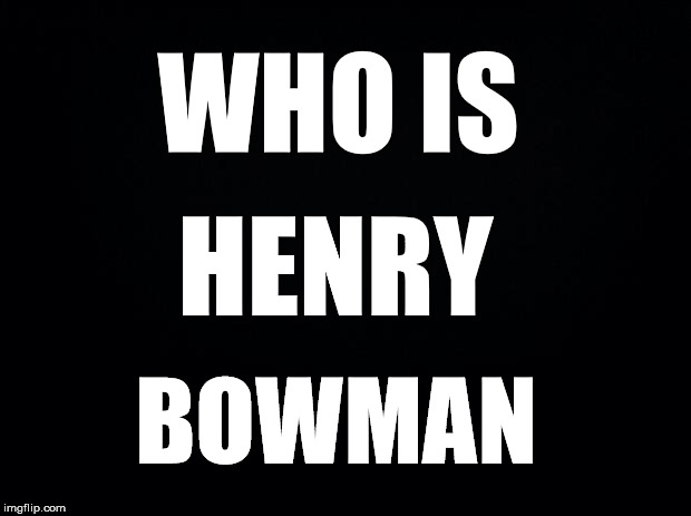 Who is? | WHO IS; HENRY; BOWMAN | image tagged in black background,henry bowman | made w/ Imgflip meme maker