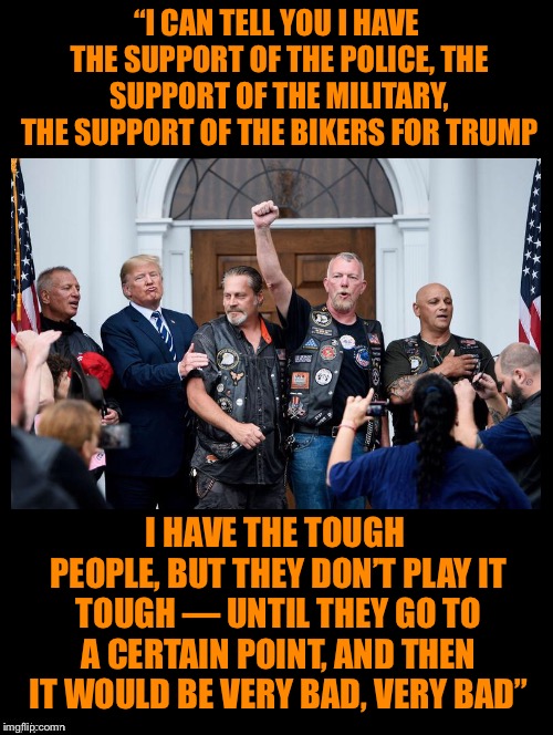 Sliding Towards Dictatorship with Unprecedented Threats of Violence  | “I CAN TELL YOU I HAVE THE SUPPORT OF THE POLICE, THE SUPPORT OF THE MILITARY, THE SUPPORT OF THE BIKERS FOR TRUMP; I HAVE THE TOUGH PEOPLE, BUT THEY DON’T PLAY IT TOUGH — UNTIL THEY GO TO A CERTAIN POINT, AND THEN IT WOULD BE VERY BAD, VERY BAD” | image tagged in donald trump,quote,military,police,bikers,threats | made w/ Imgflip meme maker