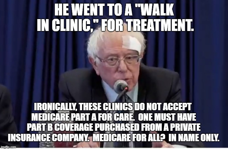 Bandaged Bernie | HE WENT TO A "WALK IN CLINIC," FOR TREATMENT. IRONICALLY, THESE CLINICS DO NOT ACCEPT MEDICARE PART A FOR CARE.  ONE MUST HAVE PART B COVERAGE PURCHASED FROM A PRIVATE INSURANCE COMPANY.  MEDICARE FOR ALL?  IN NAME ONLY. | image tagged in political meme | made w/ Imgflip meme maker