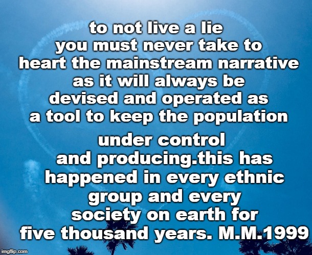 the control of the population has always been the purpose of the general mainstream narrative in every culture,think on that. | to not live a lie you must never take to heart the mainstream narrative as it will always be devised and operated as a tool to keep the population; under control and producing.this has happened in every ethnic group and every society on earth for five thousand years. M.M.1999 | image tagged in unbeliever,think for yourself,be kind,socialism blows,memes | made w/ Imgflip meme maker