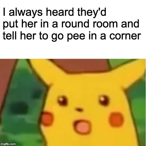 Surprised Pikachu Meme | I always heard they'd put her in a round room and tell her to go pee in a corner | image tagged in memes,surprised pikachu | made w/ Imgflip meme maker