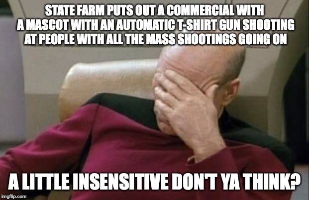 Bad Taste State Farm | STATE FARM PUTS OUT A COMMERCIAL WITH A MASCOT WITH AN AUTOMATIC T-SHIRT GUN SHOOTING AT PEOPLE WITH ALL THE MASS SHOOTINGS GOING ON; A LITTLE INSENSITIVE DON'T YA THINK? | image tagged in memes,captain picard facepalm,mass shooting,bad taste,state farm | made w/ Imgflip meme maker