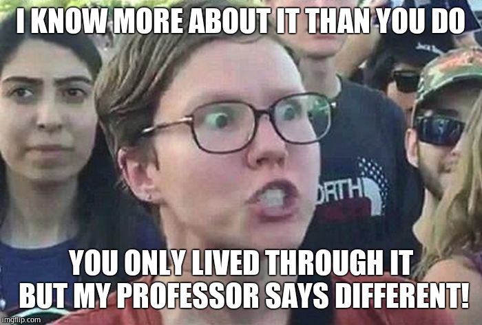 Triggered Liberal | I KNOW MORE ABOUT IT THAN YOU DO YOU ONLY LIVED THROUGH IT BUT MY PROFESSOR SAYS DIFFERENT! | image tagged in triggered liberal | made w/ Imgflip meme maker