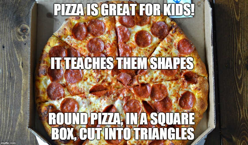 PIZZA! | PIZZA IS GREAT FOR KIDS! IT TEACHES THEM SHAPES; ROUND PIZZA, IN A SQUARE BOX, CUT INTO TRIANGLES | image tagged in pizza,box | made w/ Imgflip meme maker