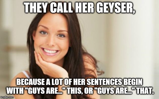 good girlfriend | THEY CALL HER GEYSER, BECAUSE A LOT OF HER SENTENCES BEGIN WITH "GUYS ARE..." THIS, OR "GUYS ARE..." THAT. | image tagged in good girlfriend | made w/ Imgflip meme maker