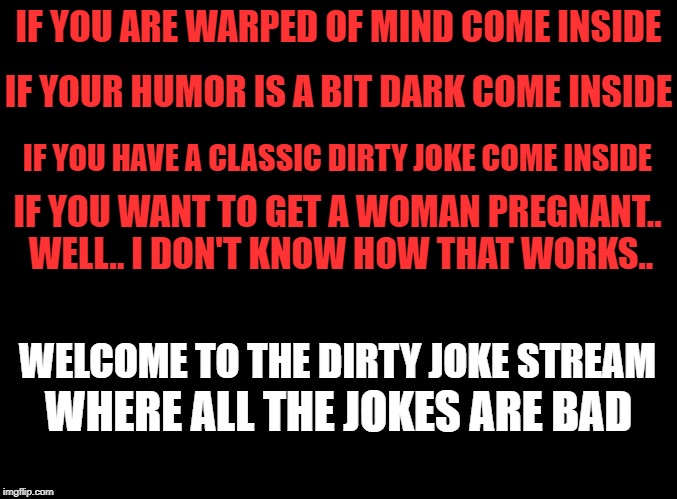 if you got a joke share it. if you know someone who likes dirty jokes send them to the stream let's have fun | IF YOU ARE WARPED OF MIND COME INSIDE; IF YOUR HUMOR IS A BIT DARK COME INSIDE; IF YOU HAVE A CLASSIC DIRTY JOKE COME INSIDE; IF YOU WANT TO GET A WOMAN PREGNANT.. WELL.. I DON'T KNOW HOW THAT WORKS.. WELCOME TO THE DIRTY JOKE STREAM; WHERE ALL THE JOKES ARE BAD | image tagged in blank black,dirty joke | made w/ Imgflip meme maker