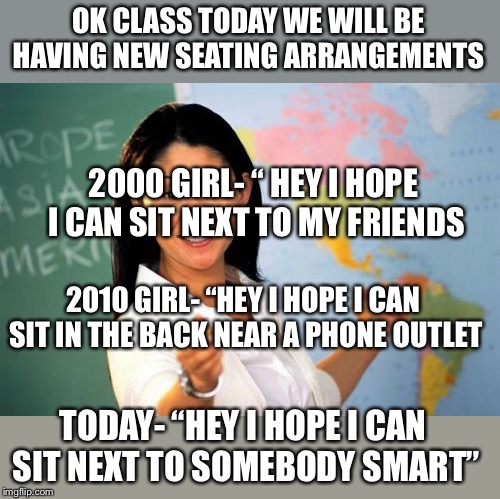 Unhelpful High School Teacher Meme | OK CLASS TODAY WE WILL BE HAVING NEW SEATING ARRANGEMENTS; 2000 GIRL- “ HEY I HOPE I CAN SIT NEXT TO MY FRIENDS; 2010 GIRL- “HEY I HOPE I CAN SIT IN THE BACK NEAR A PHONE OUTLET; TODAY- “HEY I HOPE I CAN SIT NEXT TO SOMEBODY SMART” | image tagged in memes,unhelpful high school teacher | made w/ Imgflip meme maker