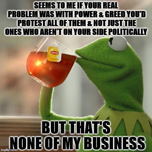 But That's None Of My Business Meme | SEEMS TO ME IF YOUR REAL PROBLEM WAS WITH POWER & GREED YOU'D PROTEST ALL OF THEM & NOT JUST THE ONES WHO AREN'T ON YOUR SIDE POLITICALLY; BUT THAT'S NONE OF MY BUSINESS | image tagged in memes,but thats none of my business,kermit the frog | made w/ Imgflip meme maker