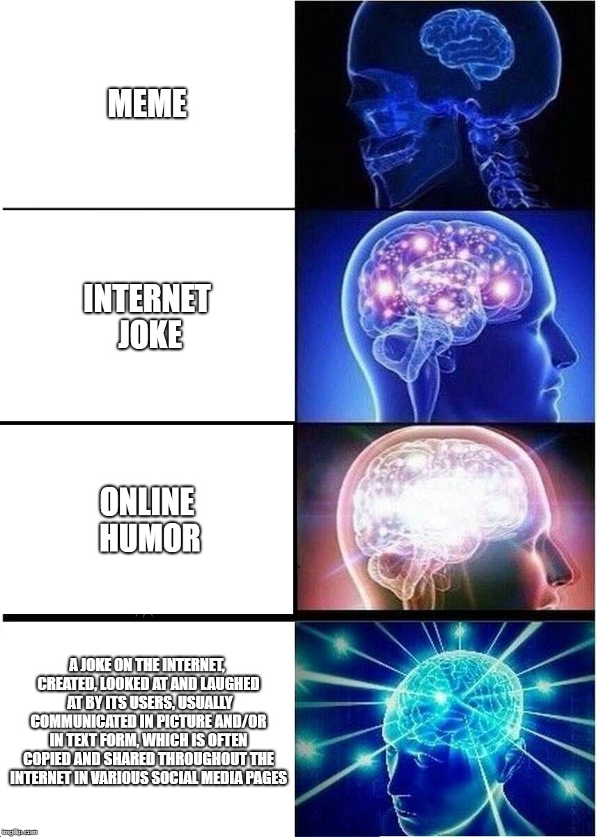 What is a meme? |  MEME; INTERNET JOKE; ONLINE HUMOR; A JOKE ON THE INTERNET, CREATED, LOOKED AT AND LAUGHED  AT BY ITS USERS, USUALLY COMMUNICATED IN PICTURE AND/OR IN TEXT FORM, WHICH IS OFTEN COPIED AND SHARED THROUGHOUT THE INTERNET IN VARIOUS SOCIAL MEDIA PAGES | image tagged in memes,expanding brain | made w/ Imgflip meme maker