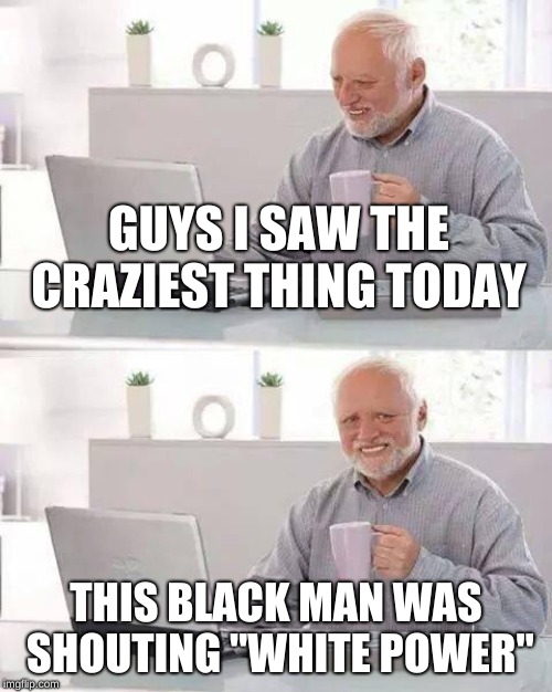I'm serious, definitely a first. | GUYS I SAW THE CRAZIEST THING TODAY; THIS BLACK MAN WAS SHOUTING "WHITE POWER" | image tagged in memes,hide the pain harold | made w/ Imgflip meme maker