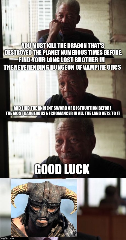 Morgan Freeman Good Luck | YOU MUST KILL THE DRAGON THAT'S DESTROYED THE PLANET NUMEROUS TIMES BEFORE, FIND YOUR LONG LOST BROTHER IN THE NEVERENDING DUNGEON OF VAMPIRE ORCS; AND FIND THE ANCIENT SWORD OF DESTRUCTION BEFORE THE MOST DANGEROUS NECROMANCER IN ALL THE LAND GETS TO IT; GOOD LUCK | image tagged in memes,morgan freeman good luck | made w/ Imgflip meme maker
