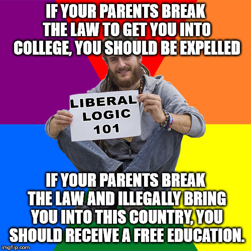 Only a liberal would think this is fair and make sense. | IF YOUR PARENTS BREAK THE LAW TO GET YOU INTO COLLEGE, YOU SHOULD BE EXPELLED; IF YOUR PARENTS BREAK THE LAW AND ILLEGALLY BRING YOU INTO THIS COUNTRY, YOU SHOULD RECEIVE A FREE EDUCATION. | image tagged in liberal logic 101 | made w/ Imgflip meme maker