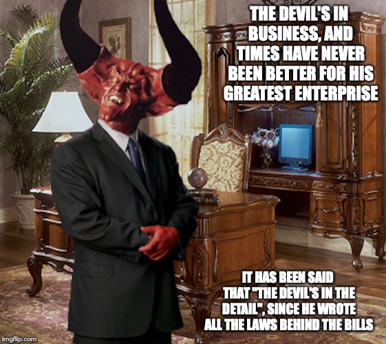 Satin's Business | THE DEVIL'S IN BUSINESS, AND TIMES HAVE NEVER BEEN BETTER FOR HIS GREATEST ENTERPRISE; IT HAS BEEN SAID THAT "THE DEVIL'S IN THE DETAIL", SINCE HE WROTE ALL THE LAWS BEHIND THE BILLS | image tagged in satin,business,memes | made w/ Imgflip meme maker