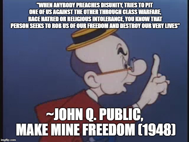 "WHEN ANYBODY PREACHES DISUNITY, TRIES TO PIT ONE OF US AGAINST THE OTHER THROUGH CLASS WARFARE, RACE HATRED OR RELIGIOUS INTOLERANCE, YOU KNOW THAT PERSON SEEKS TO ROB US OF OUR FREEDOM AND DESTROY OUR VERY LIVES"; ~JOHN Q. PUBLIC, MAKE MINE FREEDOM (1948) | image tagged in john q public | made w/ Imgflip meme maker