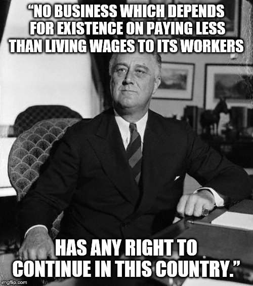 FdR | “NO BUSINESS WHICH DEPENDS FOR EXISTENCE ON PAYING LESS THAN LIVING WAGES TO ITS WORKERS HAS ANY RIGHT TO CONTINUE IN THIS COUNTRY.” | image tagged in fdr | made w/ Imgflip meme maker