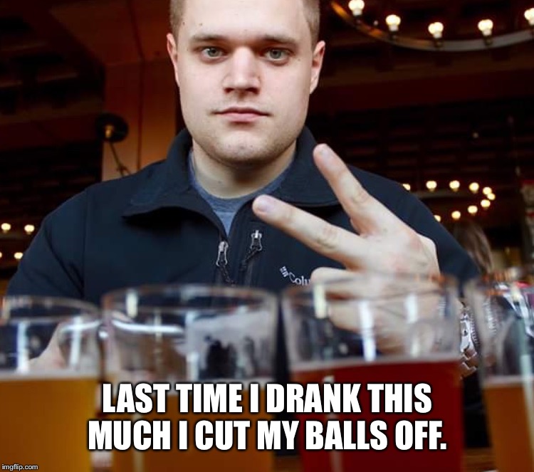 Too cool  | LAST TIME I DRANK THIS MUCH I CUT MY BALLS OFF. | image tagged in funny because it's true,douchebag | made w/ Imgflip meme maker