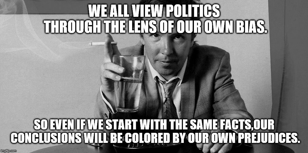 WE ALL VIEW POLITICS THROUGH THE LENS OF OUR OWN BIAS. SO EVEN IF WE START WITH THE SAME FACTS,OUR CONCLUSIONS WILL BE COLORED BY OUR OWN PR | made w/ Imgflip meme maker