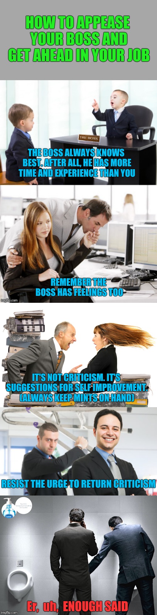 HOW TO APPEASE YOUR BOSS AND GET AHEAD IN YOUR JOB; THE BOSS ALWAYS KNOWS BEST. AFTER ALL, HE HAS MORE TIME AND EXPERIENCE THAN YOU; REMEMBER THE BOSS HAS FEELINGS TOO; IT'S NOT CRITICISM. IT'S SUGGESTIONS FOR SELF IMPROVEMENT. (ALWAYS KEEP MINTS ON HAND); RESIST THE URGE TO RETURN CRITICISM; Er,  uh,  ENOUGH SAID | image tagged in boss,employees,work | made w/ Imgflip meme maker