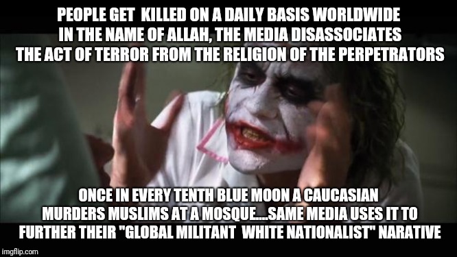 And everybody loses their minds | PEOPLE GET  KILLED ON A DAILY BASIS WORLDWIDE IN THE NAME OF ALLAH, THE MEDIA DISASSOCIATES THE ACT OF TERROR FROM THE RELIGION OF THE PERPETRATORS; ONCE IN EVERY TENTH BLUE MOON A CAUCASIAN MURDERS MUSLIMS AT A MOSQUE....SAME MEDIA USES IT TO FURTHER THEIR "GLOBAL MILITANT  WHITE NATIONALIST" NARATIVE | image tagged in memes,and everybody loses their minds | made w/ Imgflip meme maker