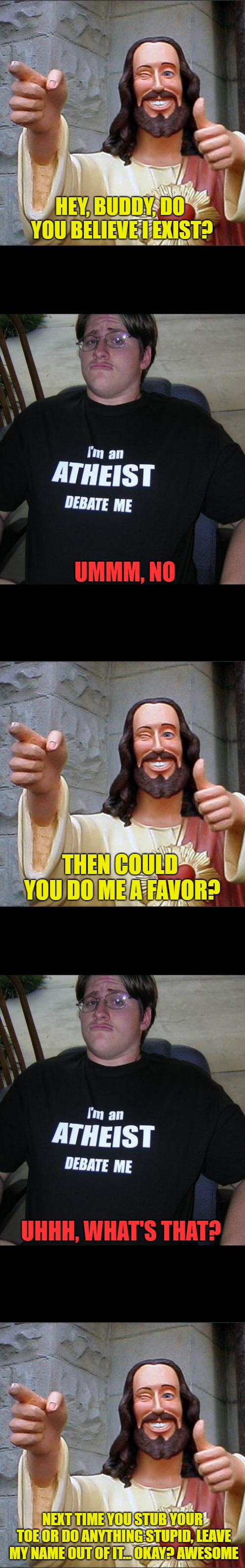 HEY, BUDDY, DO YOU BELIEVE I EXIST? UMMM, NO; THEN COULD YOU DO ME A FAVOR? UHHH, WHAT'S THAT? NEXT TIME YOU STUB YOUR TOE OR DO ANYTHING STUPID, LEAVE MY NAME OUT OF IT... OKAY? AWESOME | image tagged in memes,buddy christ,atheist,original content only | made w/ Imgflip meme maker