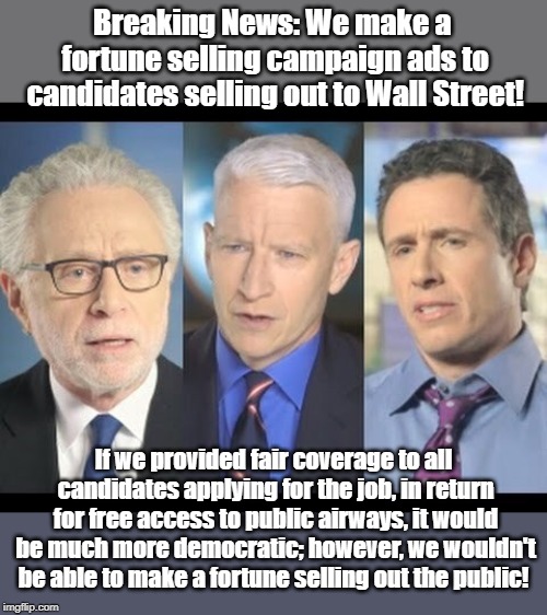 Mainstream media makes money by rigging elections! | Breaking News: We make a fortune selling campaign ads to candidates selling out to Wall Street! If we provided fair coverage to all candidates applying for the job, in return for free access to public airways, it would be much more democratic; however, we wouldn't be able to make a fortune selling out the public! | image tagged in cnn,wall street,rigged elections,censorship | made w/ Imgflip meme maker