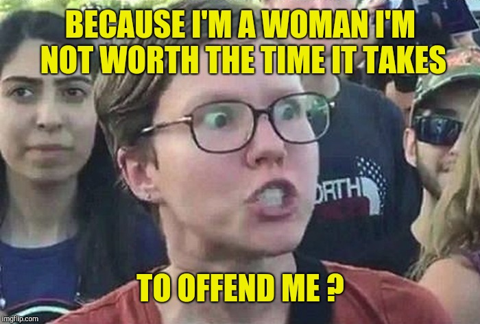 Triggered Liberal | BECAUSE I'M A WOMAN I'M NOT WORTH THE TIME IT TAKES TO OFFEND ME ? | image tagged in triggered liberal | made w/ Imgflip meme maker