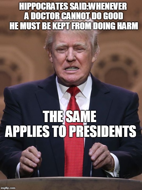 Donald Trump | HIPPOCRATES SAID:WHENEVER A DOCTOR CANNOT DO GOOD HE MUST BE KEPT FROM DOING HARM; THE SAME APPLIES TO PRESIDENTS | image tagged in donald trump | made w/ Imgflip meme maker