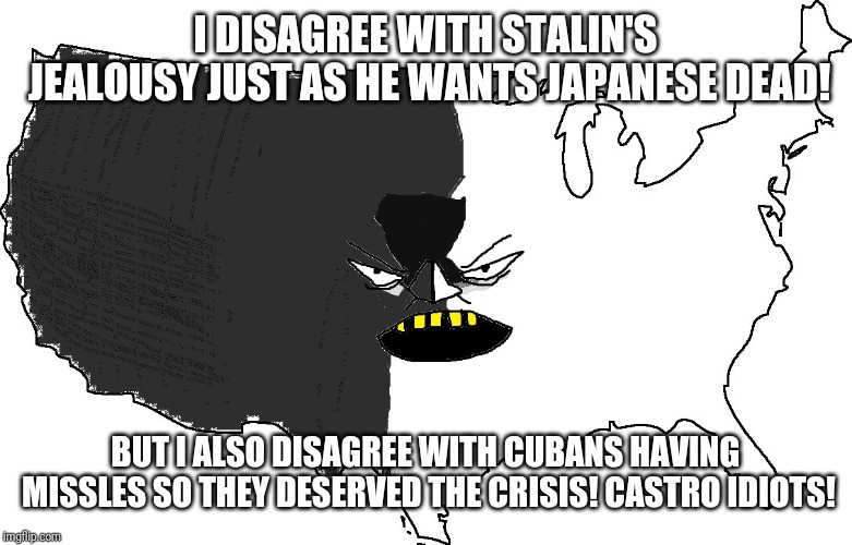 Ultra Serious America | I DISAGREE WITH STALIN'S JEALOUSY JUST AS HE WANTS JAPANESE DEAD! BUT I ALSO DISAGREE WITH CUBANS HAVING MISSLES SO THEY DESERVED THE CRISIS! CASTRO IDIOTS! | image tagged in ultra serious america | made w/ Imgflip meme maker