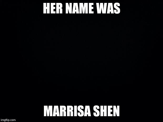 Black background | HER NAME WAS MARRISA SHEN | image tagged in black background | made w/ Imgflip meme maker
