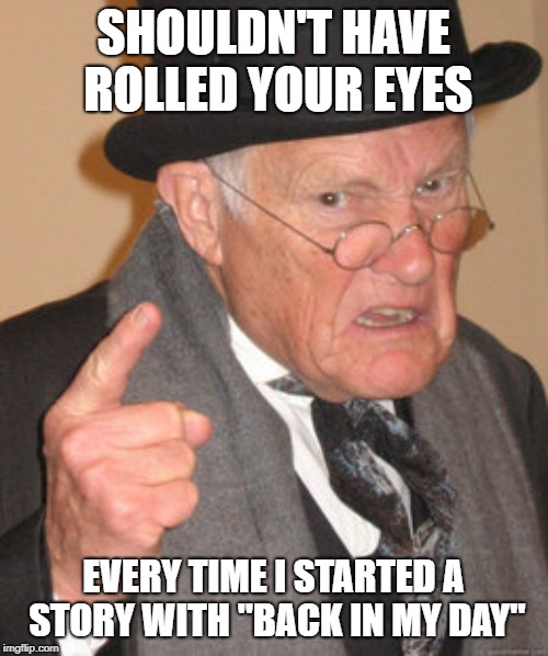 Back In My Day Meme | SHOULDN'T HAVE ROLLED YOUR EYES EVERY TIME I STARTED A STORY WITH "BACK IN MY DAY" | image tagged in memes,back in my day | made w/ Imgflip meme maker