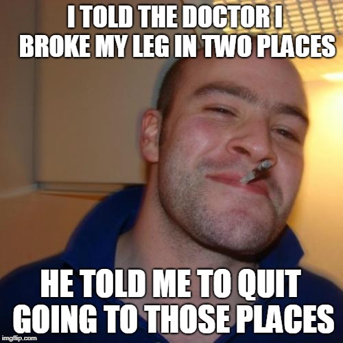 Good Guy Greg Meme | I TOLD THE DOCTOR I BROKE MY LEG IN TWO PLACES; HE TOLD ME TO QUIT GOING TO THOSE PLACES | image tagged in memes,good guy greg | made w/ Imgflip meme maker