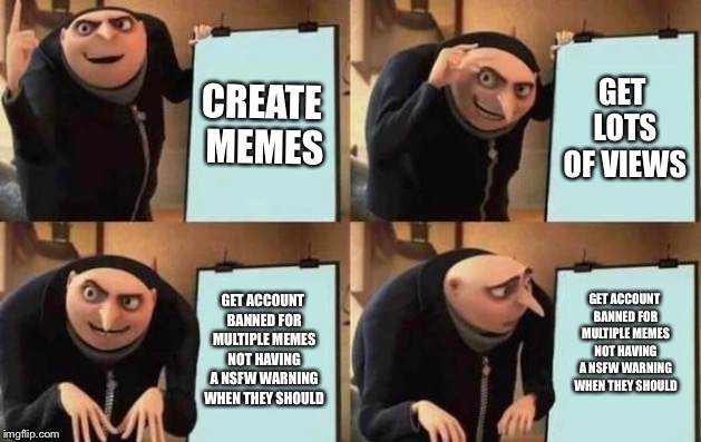 Gru's Plan Meme | CREATE MEMES; GET LOTS OF VIEWS; GET ACCOUNT BANNED FOR MULTIPLE MEMES NOT HAVING A NSFW WARNING WHEN THEY SHOULD; GET ACCOUNT BANNED FOR MULTIPLE MEMES NOT HAVING A NSFW WARNING WHEN THEY SHOULD | image tagged in gru's plan | made w/ Imgflip meme maker