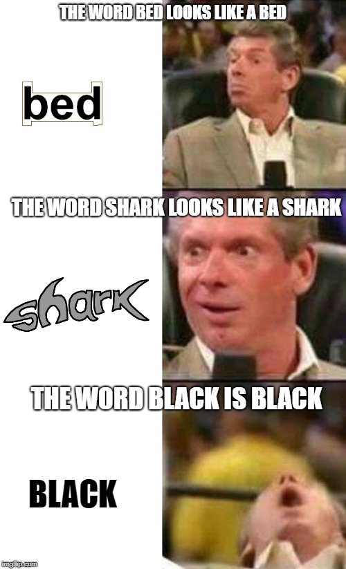 BLACK | THE WORD BED LOOKS LIKE A BED; THE WORD SHARK LOOKS LIKE A SHARK; THE WORD BLACK IS BLACK; BLACK | image tagged in vince mcmahon,stupid,funny,words,random | made w/ Imgflip meme maker