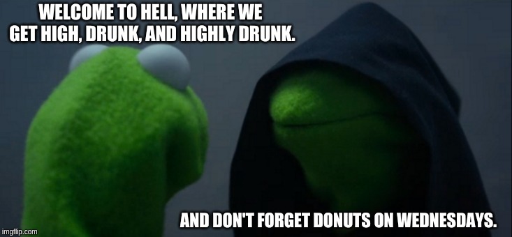 Evil Kermit | WELCOME TO HELL, WHERE WE GET HIGH, DRUNK, AND HIGHLY DRUNK. AND DON'T FORGET DONUTS ON WEDNESDAYS. | image tagged in memes,evil kermit | made w/ Imgflip meme maker