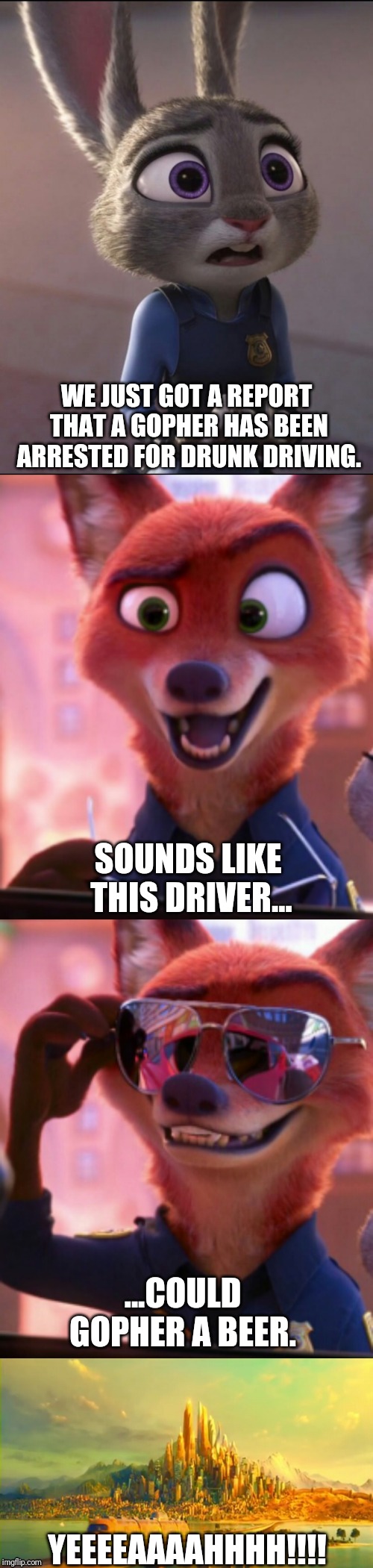 CSI: Zootopia 16 | WE JUST GOT A REPORT THAT A GOPHER HAS BEEN ARRESTED FOR DRUNK DRIVING. SOUNDS LIKE THIS DRIVER... ...COULD GOPHER A BEER. YEEEEAAAAHHHH!!!! | image tagged in csi zootopia,zootopia,judy hopps,nick wilde,parody,funny | made w/ Imgflip meme maker