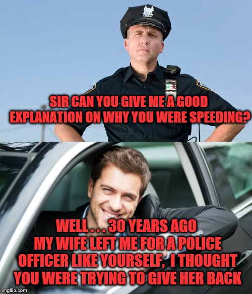 When you come up with that perfect explanation... |  SIR CAN YOU GIVE ME A GOOD EXPLANATION ON WHY YOU WERE SPEEDING? WELL . . . 30 YEARS AGO MY WIFE LEFT ME FOR A POLICE OFFICER LIKE YOURSELF,  I THOUGHT YOU WERE TRYING TO GIVE HER BACK | image tagged in police,speeding,funny meme,happy man | made w/ Imgflip meme maker