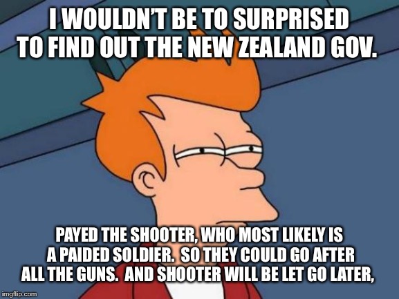 Futurama Fry | I WOULDN’T BE TO SURPRISED TO FIND OUT THE NEW ZEALAND GOV. PAYED THE SHOOTER, WHO MOST LIKELY IS A PAIDED SOLDIER.  SO THEY COULD GO AFTER ALL THE GUNS.  AND SHOOTER WILL BE LET GO LATER, | image tagged in memes,futurama fry | made w/ Imgflip meme maker