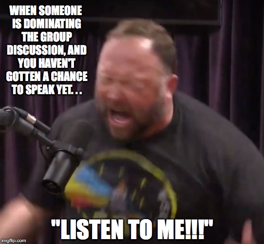 Why Group Discussions Suck | WHEN SOMEONE IS DOMINATING THE GROUP DISCUSSION, AND YOU HAVEN'T GOTTEN A CHANCE TO SPEAK YET. . . "LISTEN TO ME!!!" | image tagged in group,discussion,listening,alex jones,joe rogan,podcast | made w/ Imgflip meme maker
