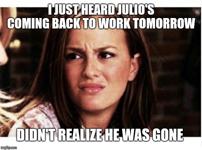Unimpressed | I JUST HEARD JULIO'S COMING BACK TO WORK TOMORROW; DIDN'T REALIZE HE WAS GONE | image tagged in unimpressed | made w/ Imgflip meme maker