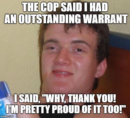 10 Guy Meme | THE COP SAID I HAD AN OUTSTANDING WARRANT; I SAID, "WHY, THANK YOU! I'M PRETTY PROUD OF IT TOO!" | image tagged in memes,10 guy | made w/ Imgflip meme maker
