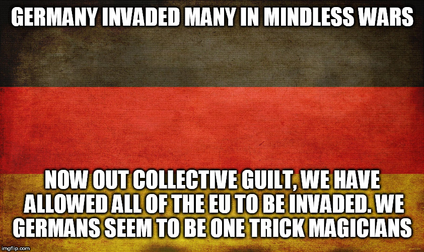 german flag | GERMANY INVADED MANY IN MINDLESS WARS; NOW OUT COLLECTIVE GUILT, WE HAVE ALLOWED ALL OF THE EU TO BE INVADED.
WE GERMANS SEEM TO BE ONE TRICK MAGICIANS | image tagged in german flag | made w/ Imgflip meme maker