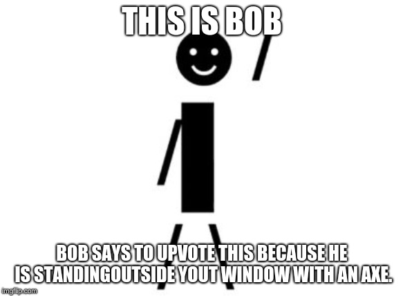 This is Bob | THIS IS BOB; BOB SAYS TO UPVOTE THIS BECAUSE HE IS STANDINGOUTSIDE YOUT WINDOW WITH AN AXE. | image tagged in this is bob | made w/ Imgflip meme maker